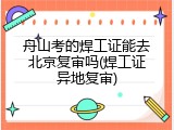 舟山考的焊工证能去北京复审吗(焊工证异地复审)
