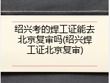 绍兴考的焊工证能去北京复审吗(绍兴焊工证北京复审)