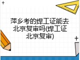 萍乡考的焊工证能去北京复审吗(焊工证北京复审)