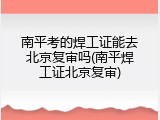 南平考的焊工证能去北京复审吗(南平焊工证北京复审)