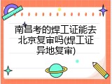 南昌考的焊工证能去北京复审吗(焊工证异地复审)