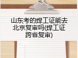 山东考的焊工证能去北京复审吗(焊工证跨省复审)