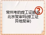 常州考的焊工证能去北京复审吗(焊工证异地复审)