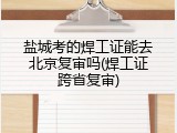盐城考的焊工证能去北京复审吗(焊工证跨省复审)