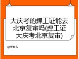 大庆考的焊工证能去北京复审吗(焊工证大庆考北京复审)