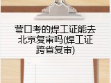 营口考的焊工证能去北京复审吗(焊工证跨省复审)