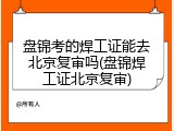 盘锦考的焊工证能去北京复审吗(盘锦焊工证北京复审)