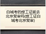 白城考的焊工证能去北京复审吗(焊工证白城考北京复审)