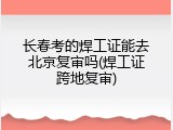 长春考的焊工证能去北京复审吗(焊工证跨地复审)