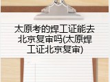 太原考的焊工证能去北京复审吗(太原焊工证北京复审)