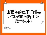 山西考的焊工证能去北京复审吗(焊工证跨省复审)