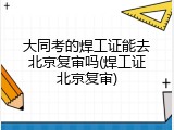 大同考的焊工证能去北京复审吗(焊工证北京复审)