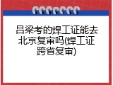 吕梁考的焊工证能去北京复审吗(焊工证跨省复审)