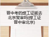 晋中考的焊工证能去北京复审吗(焊工证晋中审北京)