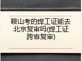 鞍山考的焊工证能去北京复审吗(焊工证跨省复审)