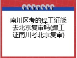 南川区考的焊工证能去北京复审吗(焊工证南川考北京复审)