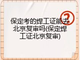 保定考的焊工证能去北京复审吗(保定焊工证北京复审)