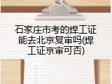 石家庄市考的焊工证能去北京复审吗(焊工证京审可否)