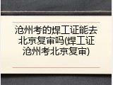 沧州考的焊工证能去北京复审吗(焊工证沧州考北京复审)