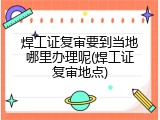 焊工证复审要到当地哪里办理呢(焊工证复审地点)
