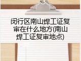 闵行区南山焊工证复审在什么地方(南山焊工证复审地点)
