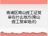 青浦区南山焊工证复审在什么地方(南山焊工复审地点)