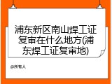 浦东新区南山焊工证复审在什么地方(浦东焊工证复审地)