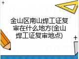 金山区南山焊工证复审在什么地方(金山焊工证复审地点)