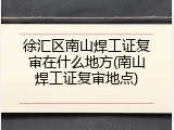 徐汇区南山焊工证复审在什么地方(南山焊工证复审地点)