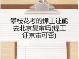 攀枝花考的焊工证能去北京复审吗(焊工证京审可否)