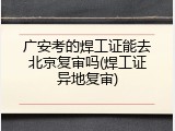 广安考的焊工证能去北京复审吗(焊工证异地复审)
