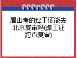 眉山考的焊工证能去北京复审吗(焊工证跨省复审)