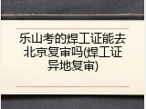 乐山考的焊工证能去北京复审吗(焊工证异地复审)