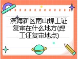 滨海新区南山焊工证复审在什么地方(焊工证复审地点)