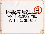 怀柔区南山焊工证复审在什么地方(南山焊工证复审地点)