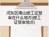 河东区南山焊工证复审在什么地方(焊工证复审地点)