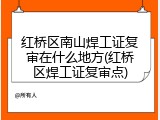 红桥区南山焊工证复审在什么地方(红桥区焊工证复审点)