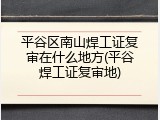 平谷区南山焊工证复审在什么地方(平谷焊工证复审地)