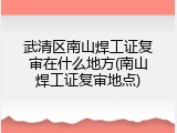 武清区南山焊工证复审在什么地方(南山焊工证复审地点)