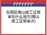 东丽区南山焊工证复审在什么地方(南山焊工证复审点)