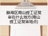 静海区南山焊工证复审在什么地方(南山焊工证复审地点)