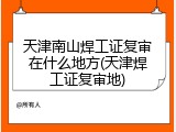天津南山焊工证复审在什么地方(天津焊工证复审地)
