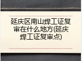 延庆区南山焊工证复审在什么地方(延庆焊工证复审点)