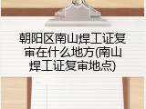 朝阳区南山焊工证复审在什么地方(南山焊工证复审地点)