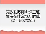 克孜勒苏南山焊工证复审在什么地方(南山焊工证复审点)