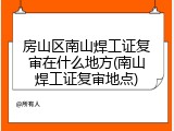 房山区南山焊工证复审在什么地方(南山焊工证复审地点)
