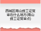 西城区南山焊工证复审在什么地方(南山焊工证复审点)