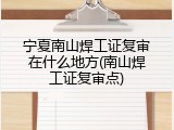 宁夏南山焊工证复审在什么地方(南山焊工证复审点)