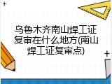 乌鲁木齐南山焊工证复审在什么地方(南山焊工证复审点)