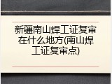 新疆南山焊工证复审在什么地方(南山焊工证复审点)